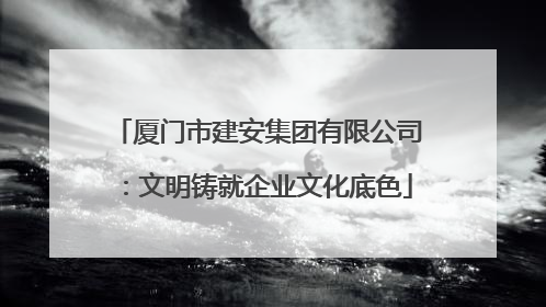厦门市建安集团有限公司：文明铸就企业文化底色