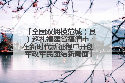 全国双拥模范城（县）巡礼福建省福清市：在新时代新征程中开创军政军民团结新局面