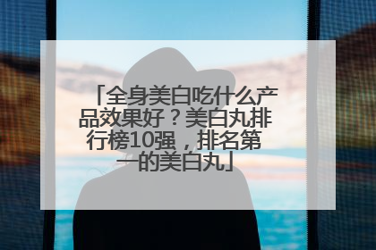 全身美白吃什么产品效果好？美白丸排行榜10强，排名第一的美白丸