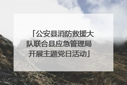 公安县消防救援大队联合县应急管理局开展主题党日活动