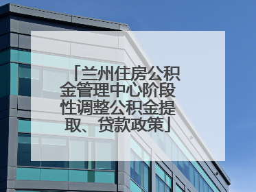 兰州住房公积金管理中心阶段性调整公积金提取、贷款政策