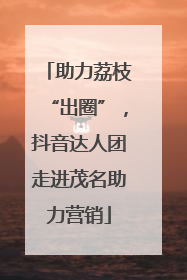 助力荔枝“出圈”，抖音达人团走进茂名助力营销