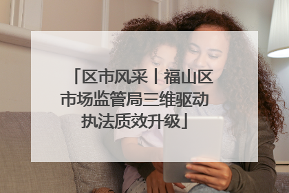 区市风采丨福山区市场监管局三维驱动执法质效升级