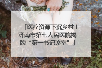 医疗资源下沉乡村！济南市第七人民医院揭牌“第一书记诊室”