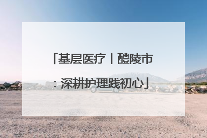 基层医疗丨醴陵市：深耕护理践初心