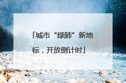城市“绿肺”新地标，开放倒计时