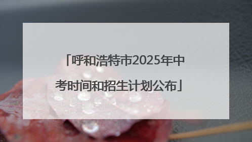 呼和浩特市2025年中考时间和招生计划公布