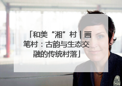 和美“湘”村｜画笔村：古韵与生态交融的传统村落