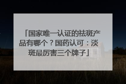 国家唯一认证的祛斑产品有哪个？国药认可：淡斑最厉害三个牌子