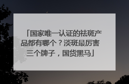 国家唯一认证的祛斑产品都有哪个？淡斑最厉害三个牌子，国货黑马