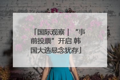 国际观察｜“事前投票”开启 韩国大选悬念犹存