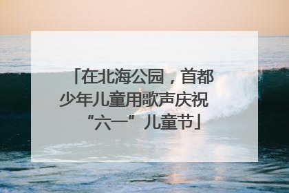在北海公园，首都少年儿童用歌声庆祝“六一”儿童节