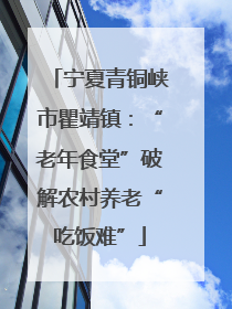 宁夏青铜峡市瞿靖镇：“老年食堂”破解农村养老“吃饭难”