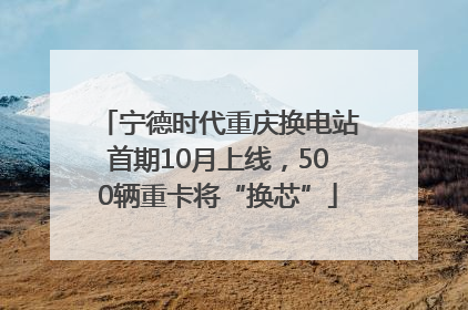 宁德时代重庆换电站首期10月上线，500辆重卡将“换芯”