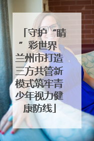 守护“睛”彩世界 兰州市打造三方共管新模式筑牢青少年视力健康防线