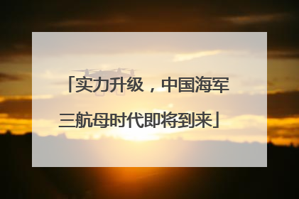 实力升级，中国海军三航母时代即将到来