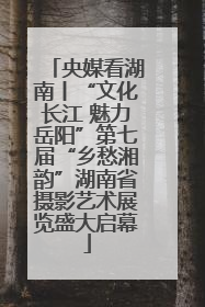 央媒看湖南丨“文化长江 魅力岳阳”第七届“乡愁湘韵”湖南省摄影艺术展览盛大启幕