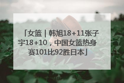 女篮｜韩旭18+11张子宇18+10，中国女篮热身赛101比92胜日本