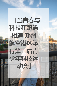 当青春与科技在跑道相遇 郑州航空港区举行第一届青少年科技运动会