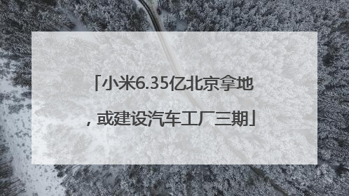 小米6.35亿北京拿地，或建设汽车工厂三期