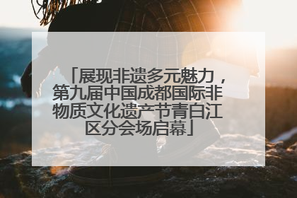 展现非遗多元魅力，第九届中国成都国际非物质文化遗产节青白江区分会场启幕