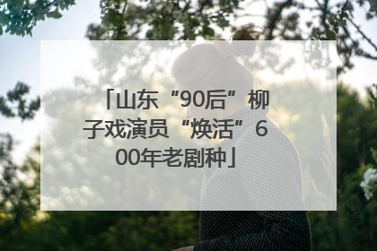 山东“90后”柳子戏演员“焕活”600年老剧种