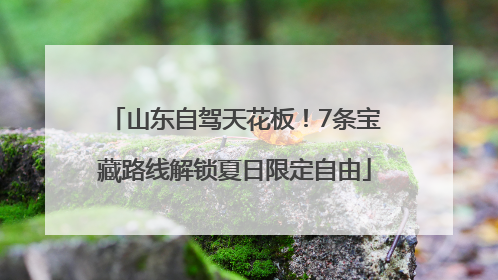 山东自驾天花板！7条宝藏路线解锁夏日限定自由