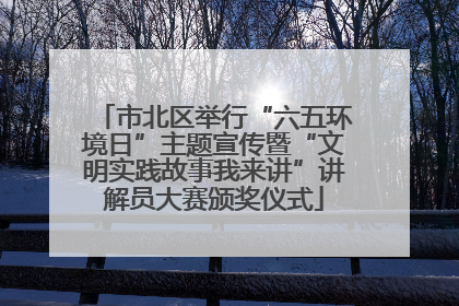 市北区举行“六五环境日”主题宣传暨“文明实践故事我来讲”讲解员大赛颁奖仪式