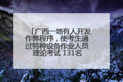 广西一地有人开发作弊程序，使考生通过特种设备作业人员理论考试 131名考生证书被撤销