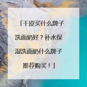 干皮买什么牌子洗面奶好？补水保湿洗面奶什么牌子推荐购买！