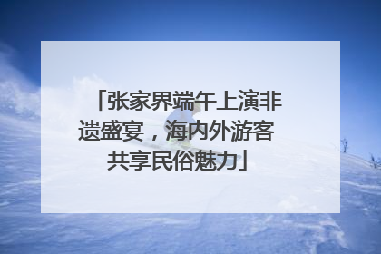 张家界端午上演非遗盛宴，海内外游客共享民俗魅力