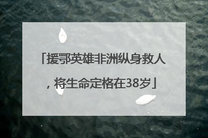 援鄂英雄非洲纵身救人，将生命定格在38岁