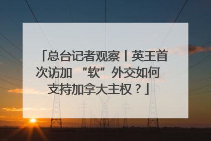 总台记者观察丨英王首次访加 “软”外交如何支持加拿大主权？