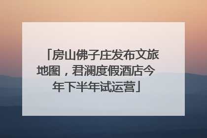 房山佛子庄发布文旅地图，君澜度假酒店今年下半年试运营