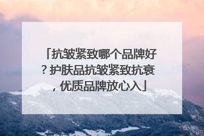 抗皱紧致哪个品牌好？护肤品抗皱紧致抗衰，优质品牌放心入
