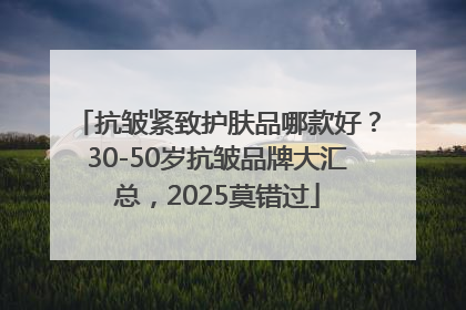 抗皱紧致护肤品哪款好？30-50岁抗皱品牌大汇总，2025莫错过