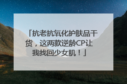 抗老抗氧化护肤品干货，这两款逆龄CP让我找回少女肌！