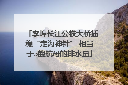 李埠长江公铁大桥插稳“定海神针” 相当于5艘航母的排水量