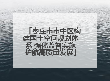 枣庄市市中区构建国土空间规划体系 强化监督实施护航高质量发展