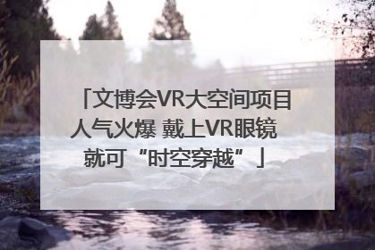 文博会VR大空间项目人气火爆 戴上VR眼镜就可“时空穿越”