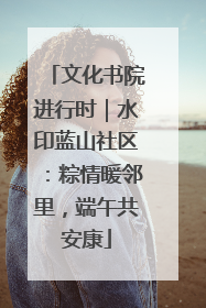 文化书院进行时｜水印蓝山社区：粽情暖邻里，端午共安康