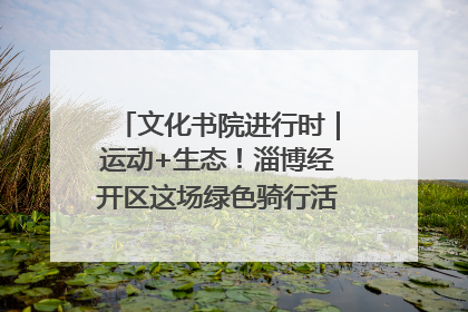 文化书院进行时｜运动+生态！淄博经开区这场绿色骑行活动点燃城市活力