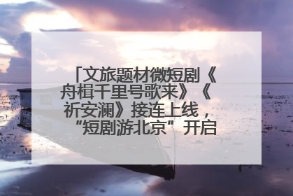 文旅题材微短剧《舟楫千里号歌来》《祈安澜》接连上线，“短剧游北京”开启大运河文化之旅