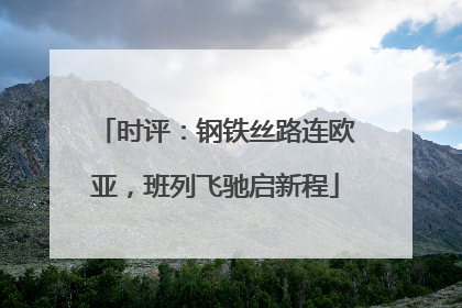 时评：钢铁丝路连欧亚，班列飞驰启新程