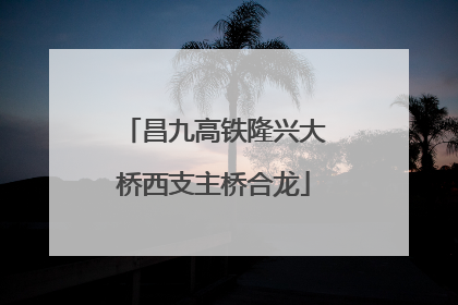 昌九高铁隆兴大桥西支主桥合龙