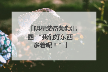 明星装备频频出圈 “我们好东西多着呢！”