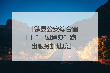 歙县公安综合窗口“一窗通办”跑出服务加速度
