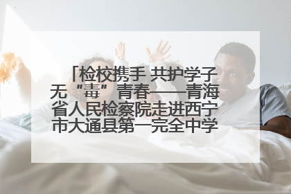检校携手 共护学子无“毒”青春——青海省人民检察院走进西宁市大通县第一完全中学开展禁毒宣传侧记