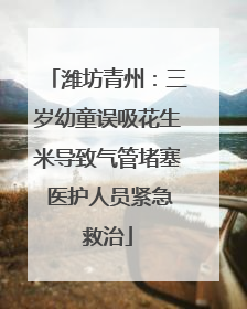 潍坊青州：三岁幼童误吸花生米导致气管堵塞 医护人员紧急救治