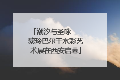 潮汐与圣咏——黎玲巴尔干水彩艺术展在西安启幕